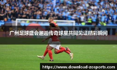 广州足球盛会邂逅传奇球星共同见证精彩瞬间