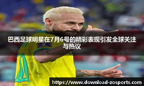 巴西足球明星在7月6号的精彩表现引发全球关注与热议